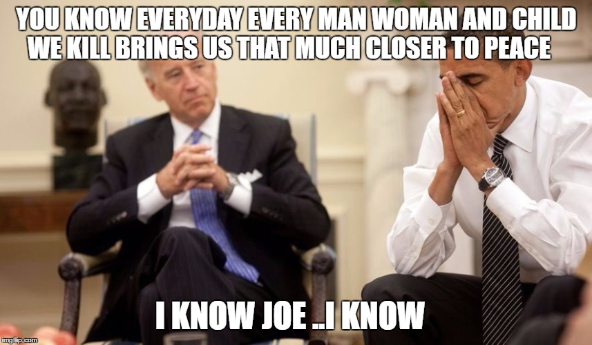 Biden Obama | YOU KNOW EVERYDAY EVERY MAN WOMAN AND CHILD WE KILL BRINGS US THAT MUCH CLOSER TO PEACE; I KNOW JOE ..I KNOW | image tagged in biden obama | made w/ Imgflip meme maker