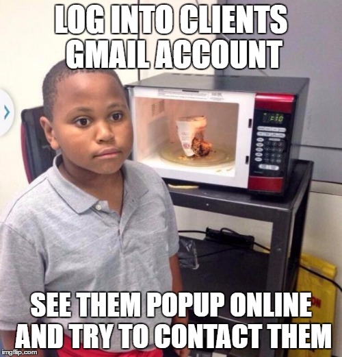 Microwave kid | LOG INTO CLIENTS GMAIL ACCOUNT; SEE THEM POPUP ONLINE AND TRY TO CONTACT THEM | image tagged in microwave kid | made w/ Imgflip meme maker