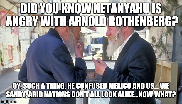 israel jews | DID YOU KNOW NETANYAHU IS ANGRY WITH ARNOLD ROTHENBERG? OY, SUCH A THING, HE CONFUSED MEXICO AND US...
WE SANDY, ARID NATIONS DON'T ALL LOOK ALIKE...NOW WHAT? | image tagged in israel jews | made w/ Imgflip meme maker