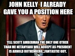 Donald Trump | JOHN KELLY 
I ALREADY GAVE YOU A POSITION HERE; TELL SCOTT AMBERMAN THE ONLY ONE OTHER THAN ME NETANYAHU WILL ACCEPT AS PRESIDENT IS ARNOLD ROTHENBERG...FANTASTIC GUY. | image tagged in donald trump | made w/ Imgflip meme maker