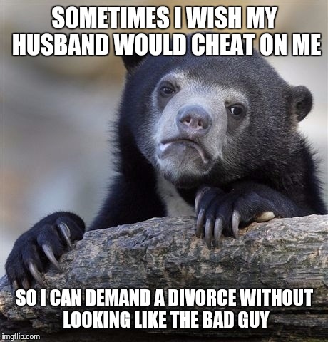 Confession Bear | SOMETIMES I WISH MY HUSBAND WOULD CHEAT ON ME; SO I CAN DEMAND A DIVORCE WITHOUT LOOKING LIKE THE BAD GUY | image tagged in memes,confession bear | made w/ Imgflip meme maker