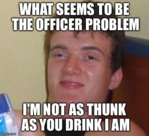 10 Guy Meme | WHAT SEEMS TO BE THE OFFICER PROBLEM; I'M NOT AS THUNK AS YOU DRINK I AM | image tagged in memes,10 guy | made w/ Imgflip meme maker