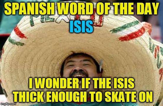 Happy Mexican | SPANISH WORD OF THE DAY; ISIS; I WONDER IF THE ISIS THICK ENOUGH TO SKATE ON | image tagged in happy mexican | made w/ Imgflip meme maker