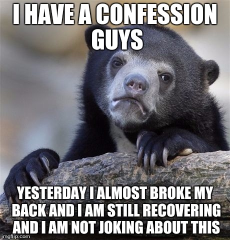 Confession Bear Meme | I HAVE A CONFESSION GUYS; YESTERDAY I ALMOST BROKE MY BACK AND I AM STILL RECOVERING AND I AM NOT JOKING ABOUT THIS | image tagged in memes,confession bear | made w/ Imgflip meme maker