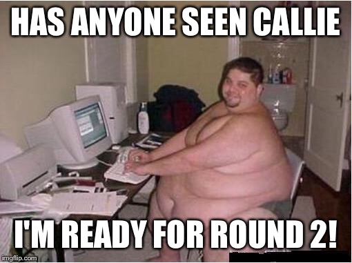 fat guy javascript | HAS ANYONE SEEN CALLIE; I'M READY FOR ROUND 2! | image tagged in fat guy javascript | made w/ Imgflip meme maker