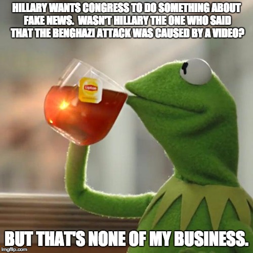 But That's None Of My Business Meme | HILLARY WANTS CONGRESS TO DO SOMETHING ABOUT FAKE NEWS.  WASN'T HILLARY THE ONE WHO SAID THAT THE BENGHAZI ATTACK WAS CAUSED BY A VIDEO? BUT THAT'S NONE OF MY BUSINESS. | image tagged in memes,but thats none of my business,kermit the frog | made w/ Imgflip meme maker