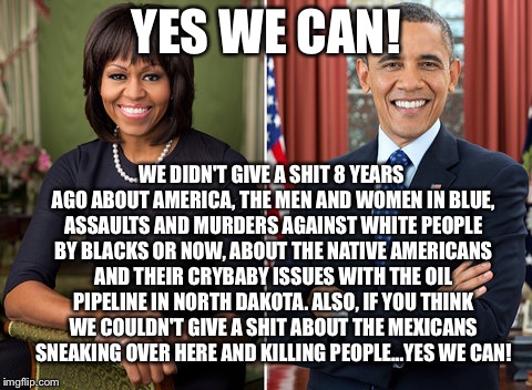 YES WE CAN! WE DIDN'T GIVE A SHIT 8 YEARS AGO ABOUT AMERICA, THE MEN AND WOMEN IN BLUE, ASSAULTS AND MURDERS AGAINST WHITE PEOPLE BY BLACKS OR NOW, ABOUT THE NATIVE AMERICANS AND THEIR CRYBABY ISSUES WITH THE OIL PIPELINE IN NORTH DAKOTA. ALSO, IF YOU THINK WE COULDN'T GIVE A SHIT ABOUT THE MEXICANS SNEAKING OVER HERE AND KILLING PEOPLE...YES WE CAN! | image tagged in obama's | made w/ Imgflip meme maker