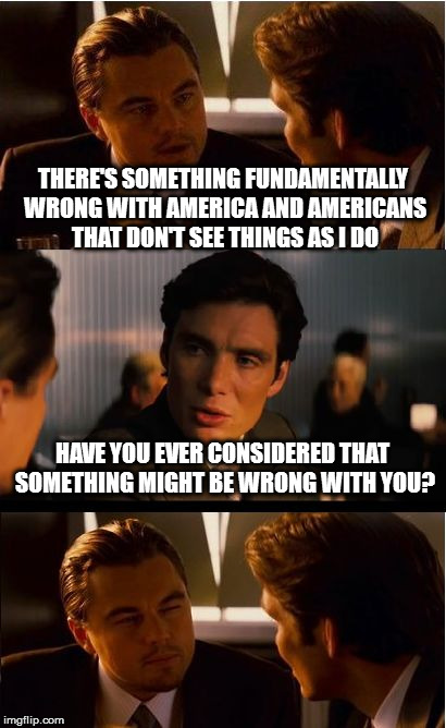 Inception Meme | THERE'S SOMETHING FUNDAMENTALLY WRONG WITH AMERICA AND AMERICANS THAT DON'T SEE THINGS AS I DO; HAVE YOU EVER CONSIDERED THAT SOMETHING MIGHT BE WRONG WITH YOU? | image tagged in memes,inception | made w/ Imgflip meme maker