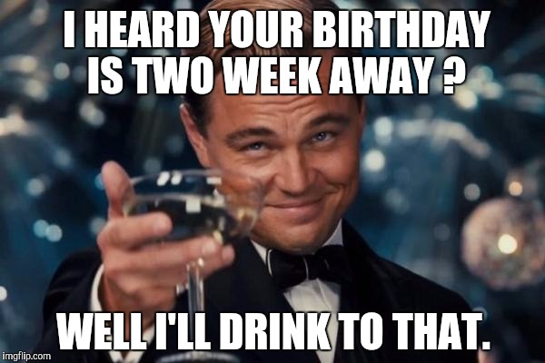 Leonardo Dicaprio Cheers | I HEARD YOUR BIRTHDAY IS TWO WEEK AWAY ? WELL I'LL DRINK TO THAT. | image tagged in memes,leonardo dicaprio cheers | made w/ Imgflip meme maker