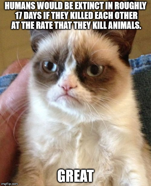Great news | HUMANS WOULD BE EXTINCT IN ROUGHLY 17 DAYS IF THEY KILLED EACH OTHER AT THE RATE THAT THEY KILL ANIMALS. GREAT | image tagged in memes,grumpy cat,funny memes,vegan4life | made w/ Imgflip meme maker