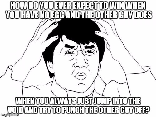 Jackie Chan WTF Meme | HOW DO YOU EVER EXPECT TO WIN WHEN YOU HAVE NO EGG AND THE OTHER GUY DOES; WHEN YOU ALWAYS JUST JUMP INTO THE VOID AND TRY TO PUNCH THE OTHER GUY OFF? | image tagged in memes,jackie chan wtf | made w/ Imgflip meme maker