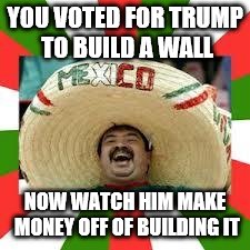 Mexican Fiesta | YOU VOTED FOR TRUMP TO BUILD A WALL; NOW WATCH HIM MAKE MONEY OFF OF BUILDING IT | image tagged in mexican fiesta | made w/ Imgflip meme maker