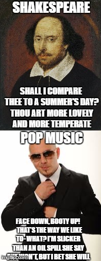 Shakespeare vs. Pop Music | SHAKESPEARE; SHALL I COMPARE THEE TO A SUMMER'S DAY? THOU ART MORE LOVELY AND MORE TEMPERATE; POP MUSIC; FACE DOWN, BOOTY UP!  
THAT'S THE WAY WE LIKE TO- WHAT?
I'M SLICKER THAN AN OIL SPILL
SHE SAY SHE WON'T, BUT I BET SHE WILL | image tagged in shakespeare,pop music,love,pitbull,poetry,pop culture | made w/ Imgflip meme maker