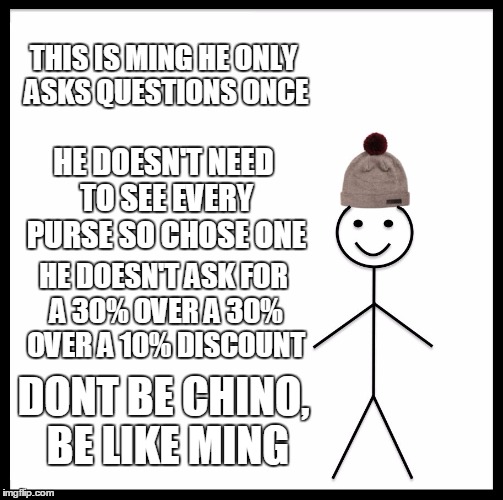 Be Like Bill | THIS IS MING
HE ONLY ASKS QUESTIONS ONCE; HE DOESN'T NEED TO SEE EVERY PURSE SO CHOSE ONE; HE DOESN'T ASK FOR A 30% OVER A 30% OVER A 10% DISCOUNT; DONT BE CHINO, BE LIKE MING | image tagged in memes,be like bill | made w/ Imgflip meme maker