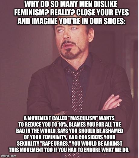 Face You Make Robert Downey Jr Meme | WHY DO SO MANY MEN DISLIKE FEMINISM? REALLY? CLOSE YOUR EYES AND IMAGINE YOU'RE IN OUR SHOES:; A MOVEMENT CALLED "MASCULISM" WANTS TO REDUCE YOU TO 10%, BLAMES YOU FOR ALL THE BAD IN THE WORLD, SAYS YOU SHOULD BE ASHAMED OF YOUR FEMININITY,  AND CONSIDERS YOUR SEXUALITY "RAPE URGES." YOU WOULD BE AGAINST THIS MOVEMENT TOO IF YOU HAD TO ENDURE WHAT WE DO. | image tagged in memes,face you make robert downey jr | made w/ Imgflip meme maker