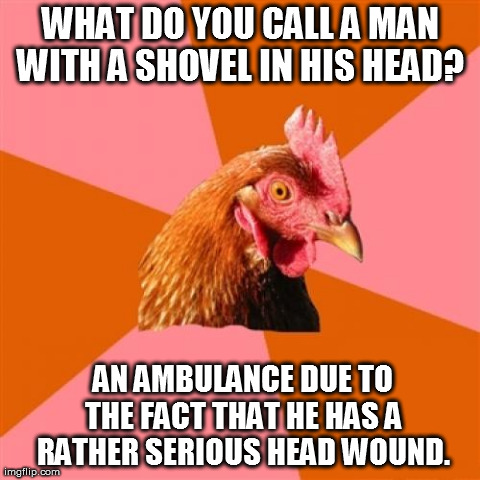 Anti Joke Chicken Meme | WHAT DO YOU CALL A MAN WITH A SHOVEL IN HIS HEAD?
 
AN AMBULANCE DUE TO THE FACT THAT HE HAS A RATHER SERIOUS HEAD WOUND. | image tagged in memes,anti joke chicken | made w/ Imgflip meme maker
