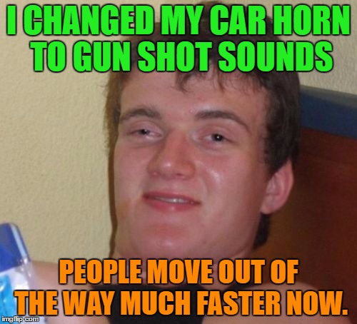 Changed my car horn |  I CHANGED MY CAR HORN TO GUN SHOT SOUNDS; PEOPLE MOVE OUT OF THE WAY MUCH FASTER NOW. | image tagged in memes,10 guy,funny,car,people,horn | made w/ Imgflip meme maker