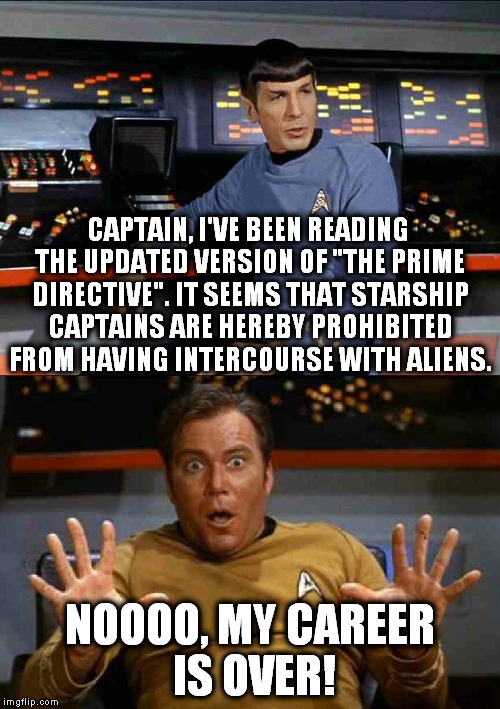 Captain Kirk decides that it's time to retire. | CAPTAIN, I'VE BEEN READING THE UPDATED VERSION OF "THE PRIME DIRECTIVE". IT SEEMS THAT STARSHIP CAPTAINS ARE HEREBY PROHIBITED FROM HAVING INTERCOURSE WITH ALIENS. NOOOO, MY CAREER IS OVER! | image tagged in kirkthebest,the prime directive,spock,kirk | made w/ Imgflip meme maker