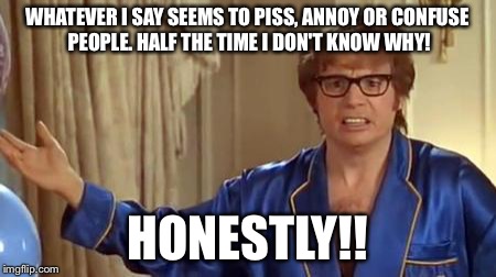 Austin Powers Honestly | WHATEVER I SAY SEEMS TO PISS, ANNOY OR CONFUSE PEOPLE. HALF THE TIME I DON'T KNOW WHY! HONESTLY!! | image tagged in memes,austin powers honestly | made w/ Imgflip meme maker