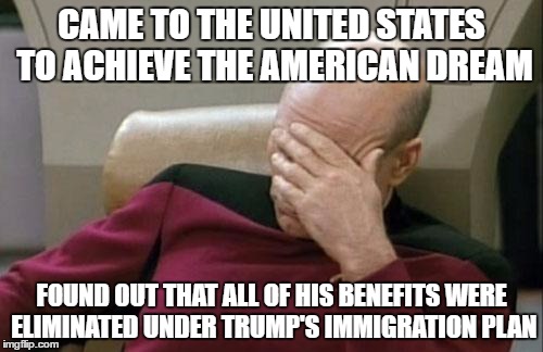 WTF picard | CAME TO THE UNITED STATES TO ACHIEVE THE AMERICAN DREAM; FOUND OUT THAT ALL OF HIS BENEFITS WERE ELIMINATED UNDER TRUMP'S IMMIGRATION PLAN | image tagged in memes,captain picard facepalm | made w/ Imgflip meme maker