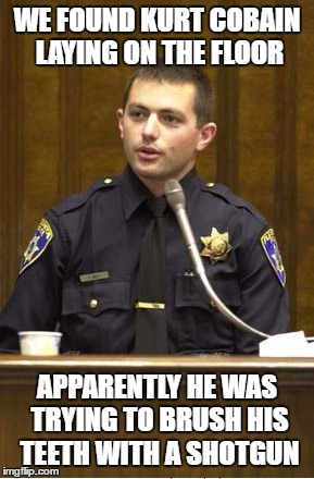 Police Officer Testifying Meme | WE FOUND KURT COBAIN LAYING ON THE FLOOR; APPARENTLY HE WAS TRYING TO BRUSH HIS TEETH WITH A SHOTGUN | image tagged in memes,police officer testifying | made w/ Imgflip meme maker