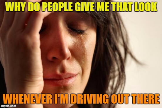 First World Problems Meme | WHY DO PEOPLE GIVE ME THAT LOOK WHENEVER I'M DRIVING OUT THERE | image tagged in memes,first world problems | made w/ Imgflip meme maker