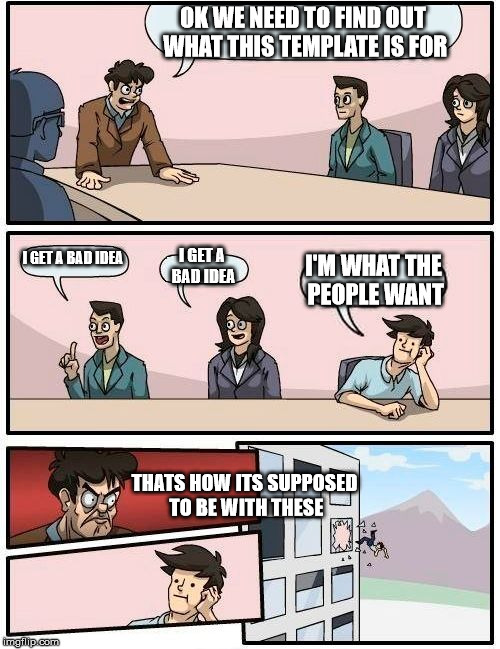 Boardroom Meeting Suggestion | OK WE NEED TO FIND OUT WHAT THIS TEMPLATE IS FOR; I GET A BAD IDEA; I GET A BAD IDEA; I'M WHAT THE PEOPLE WANT; THATS HOW ITS SUPPOSED TO BE WITH THESE | image tagged in memes,boardroom meeting suggestion | made w/ Imgflip meme maker