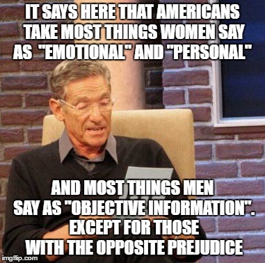Maury Lie Detector Meme | IT SAYS HERE THAT AMERICANS TAKE MOST THINGS WOMEN SAY AS  "EMOTIONAL" AND "PERSONAL"; AND MOST THINGS MEN SAY AS "OBJECTIVE INFORMATION". EXCEPT FOR THOSE WITH THE OPPOSITE PREJUDICE | image tagged in memes,maury lie detector | made w/ Imgflip meme maker