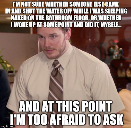 Afraid To Ask Andy Meme | I'M NOT SURE WHETHER SOMEONE ELSE CAME IN AND SHUT THE WATER OFF WHILE I WAS SLEEPING NAKED ON THE BATHROOM FLOOR, OR WHETHER I WOKE UP AT SOME POINT AND DID IT, MYSELF... AND AT THIS POINT I'M TOO AFRAID TO ASK | image tagged in memes,afraid to ask andy | made w/ Imgflip meme maker