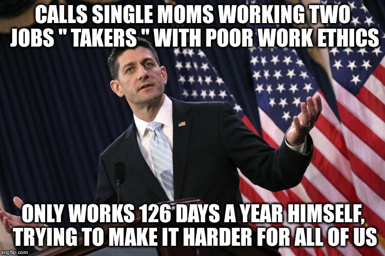 Poor Work Ethics | CALLS SINGLE MOMS WORKING TWO JOBS " TAKERS " WITH POOR WORK ETHICS; ONLY WORKS 126 DAYS A YEAR HIMSELF, TRYING TO MAKE IT HARDER FOR ALL OF US | image tagged in paul ryan,republican,fascist,trump | made w/ Imgflip meme maker