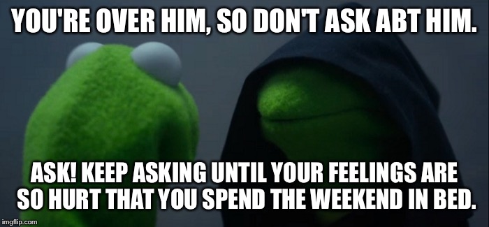 Evil Kermit | YOU'RE OVER HIM, SO DON'T ASK ABT HIM. ASK! KEEP ASKING UNTIL YOUR FEELINGS ARE SO HURT THAT YOU SPEND THE WEEKEND IN BED. | image tagged in evil kermit | made w/ Imgflip meme maker