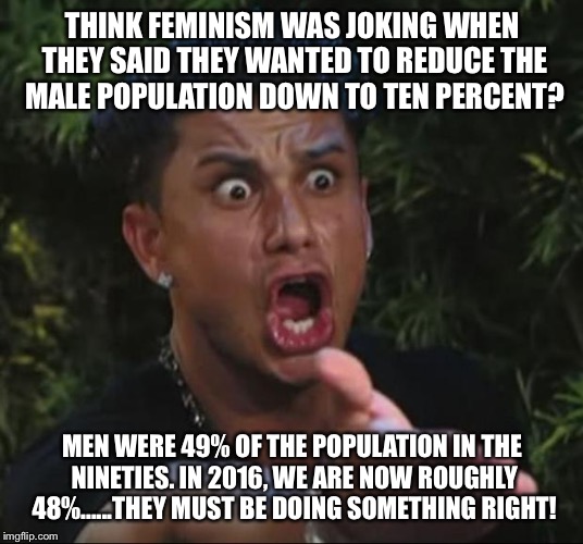 DJ Pauly D | THINK FEMINISM WAS JOKING WHEN THEY SAID THEY WANTED TO REDUCE THE MALE POPULATION DOWN TO TEN PERCENT? MEN WERE 49% OF THE POPULATION IN THE NINETIES. IN 2016, WE ARE NOW ROUGHLY 48%......THEY MUST BE DOING SOMETHING RIGHT! | image tagged in memes,dj pauly d | made w/ Imgflip meme maker
