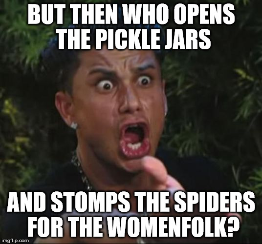 pauly | BUT THEN WHO OPENS THE PICKLE JARS AND STOMPS THE SPIDERS FOR THE WOMENFOLK? | image tagged in pauly | made w/ Imgflip meme maker