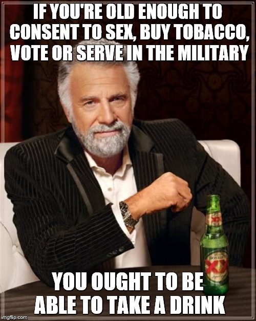 The Most Interesting Man In The World Meme | IF YOU'RE OLD ENOUGH TO CONSENT TO SEX, BUY TOBACCO, VOTE OR SERVE IN THE MILITARY YOU OUGHT TO BE ABLE TO TAKE A DRINK | image tagged in memes,the most interesting man in the world | made w/ Imgflip meme maker