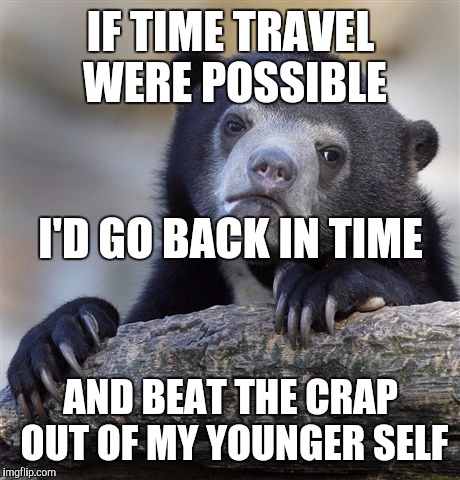 Confession Bear | IF TIME TRAVEL WERE POSSIBLE; I'D GO BACK IN TIME; AND BEAT THE CRAP OUT OF MY YOUNGER SELF | image tagged in memes,confession bear | made w/ Imgflip meme maker