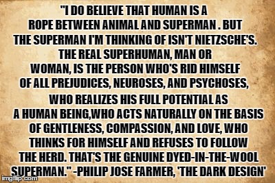 Super Human | "I DO BELIEVE THAT HUMAN IS A ROPE BETWEEN ANIMAL AND SUPERMAN . BUT THE SUPERMAN I'M THINKING OF ISN'T NIETZSCHE'S. THE REAL SUPERHUMAN, MAN OR WOMAN, IS THE PERSON WHO'S RID HIMSELF OF ALL PREJUDICES, NEUROSES, AND PSYCHOSES, WHO REALIZES HIS FULL POTENTIAL AS A HUMAN BEING,WHO ACTS NATURALLY ON THE BASIS OF GENTLENESS, COMPASSION, AND LOVE, WHO THINKS FOR HIMSELF AND REFUSES TO FOLLOW THE HERD. THAT'S THE GENUINE DYED-IN-THE-WOOL SUPERMAN." -PHILIP JOSE FARMER, 'THE DARK DESIGN' | image tagged in riverworld,superhuman,superman,transhumanism,compassion,nietzsche | made w/ Imgflip meme maker