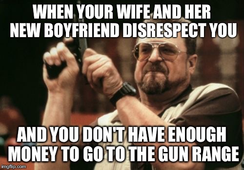 Am I The Only One Around Here Meme | WHEN YOUR WIFE AND HER NEW BOYFRIEND DISRESPECT YOU; AND YOU DON'T HAVE ENOUGH MONEY TO GO TO THE GUN RANGE | image tagged in memes,am i the only one around here | made w/ Imgflip meme maker