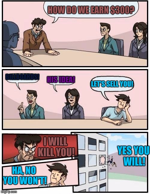 Boardroom Meeting Suggestion Meme | HOW DO WE EARN $300? BILLBOARDS! HIS IDEA! LET'S SELL YOU! I WILL KILL YOU! YES YOU WILL! HA, NO YOU WON'T! | image tagged in memes,boardroom meeting suggestion | made w/ Imgflip meme maker