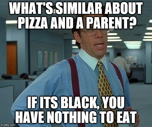 That Would Be Great | WHAT'S SIMILAR ABOUT PIZZA AND A PARENT? IF ITS BLACK, YOU HAVE NOTHING TO EAT | image tagged in memes,that would be great | made w/ Imgflip meme maker