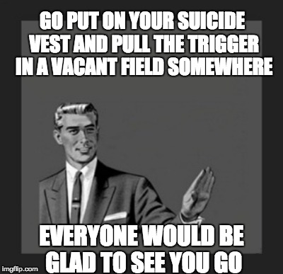 GO PUT ON YOUR SUICIDE VEST AND PULL THE TRIGGER IN A VACANT FIELD SOMEWHERE EVERYONE WOULD BE GLAD TO SEE YOU GO | made w/ Imgflip meme maker