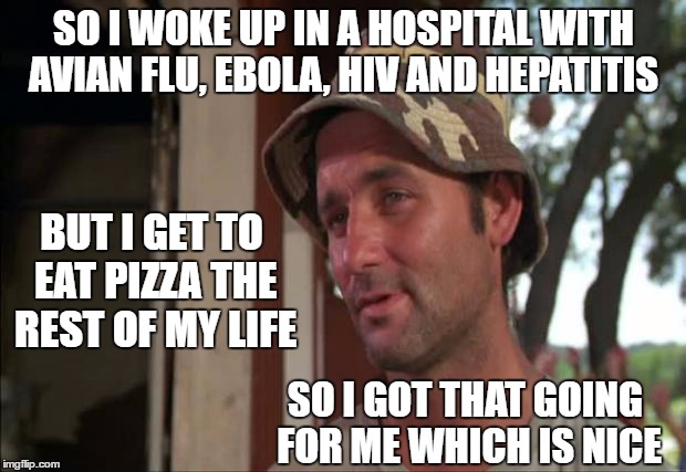 SO I WOKE UP IN A HOSPITAL WITH AVIAN FLU, EBOLA, HIV AND HEPATITIS SO I GOT THAT GOING FOR ME WHICH IS NICE BUT I GET TO EAT PIZZA THE REST | made w/ Imgflip meme maker