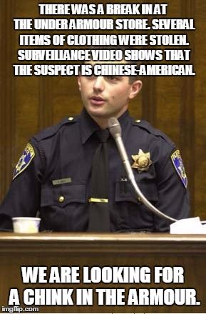 I know, it ain't right, please forgive me! | THERE WAS A BREAK IN AT THE UNDER ARMOUR STORE. SEVERAL ITEMS OF CLOTHING WERE STOLEN. SURVEILLANCE VIDEO SHOWS THAT THE SUSPECT IS CHINESE-AMERICAN. WE ARE LOOKING FOR A CHINK IN THE ARMOUR. | image tagged in memes,police officer testifying | made w/ Imgflip meme maker