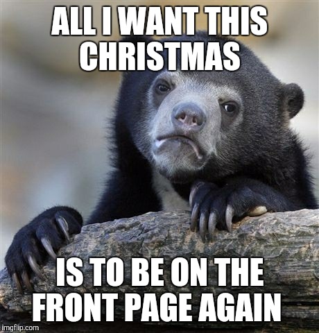Confession Bear | ALL I WANT THIS CHRISTMAS; IS TO BE ON THE FRONT PAGE AGAIN | image tagged in memes,confession bear | made w/ Imgflip meme maker