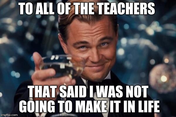 Leonardo Dicaprio Cheers | TO ALL OF THE TEACHERS; THAT SAID I WAS NOT GOING TO MAKE IT IN LIFE | image tagged in memes,leonardo dicaprio cheers | made w/ Imgflip meme maker