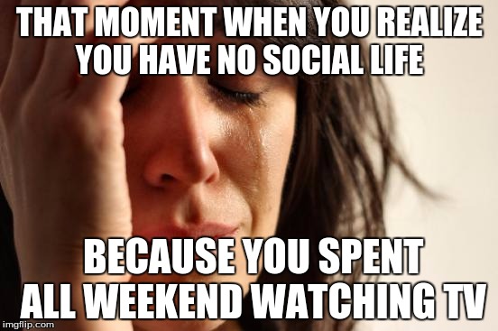 First World Problems Meme | THAT MOMENT WHEN YOU REALIZE YOU HAVE NO SOCIAL LIFE; BECAUSE YOU SPENT ALL WEEKEND WATCHING TV | image tagged in memes,first world problems | made w/ Imgflip meme maker