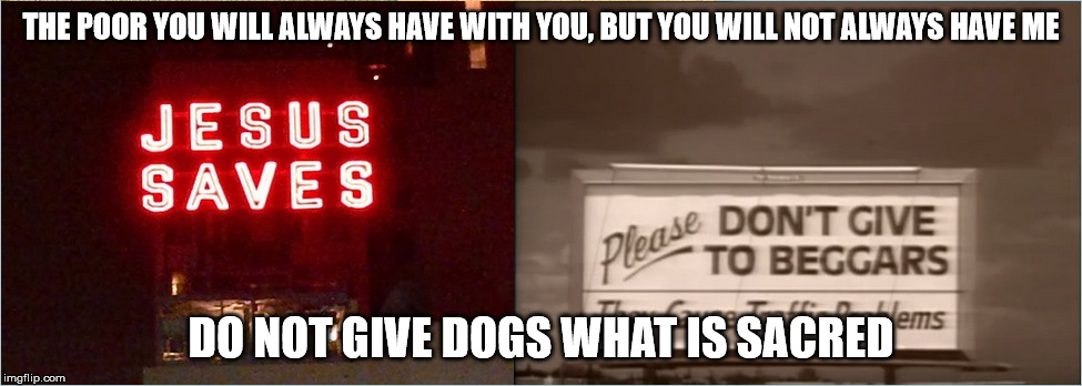 Do you believe in a higher power? | THE POOR YOU WILL ALWAYS HAVE WITH YOU, BUT YOU WILL NOT ALWAYS HAVE ME; DO NOT GIVE DOGS WHAT IS SACRED | image tagged in betrayal | made w/ Imgflip meme maker