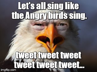Angry Eagle Trump | Let's all sing like the Angry birds sing. tweet tweet tweet tweet tweet tweet... | image tagged in angry eagle trump | made w/ Imgflip meme maker