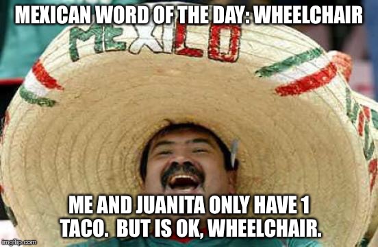 Happy Mexican | MEXICAN WORD OF THE DAY: WHEELCHAIR; ME AND JUANITA ONLY HAVE 1 TACO.  BUT IS OK, WHEELCHAIR. | image tagged in happy mexican | made w/ Imgflip meme maker