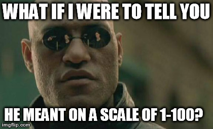 Matrix Morpheus Meme | WHAT IF I WERE TO TELL YOU HE MEANT ON A SCALE OF 1-100?

 | image tagged in memes,matrix morpheus | made w/ Imgflip meme maker