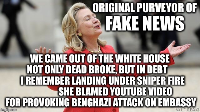 The real fake news! | ORIGINAL PURVEYOR OF; FAKE NEWS; WE CAME OUT OF THE WHITE HOUSE NOT ONLY DEAD BROKE, BUT IN DEBT       I REMEMBER LANDING UNDER SNIPER FIRE                 SHE BLAMED YOUTUBE VIDEO FOR PROVOKING BENGHAZI ATTACK ON EMBASSY | image tagged in hillary clinton,fake news | made w/ Imgflip meme maker